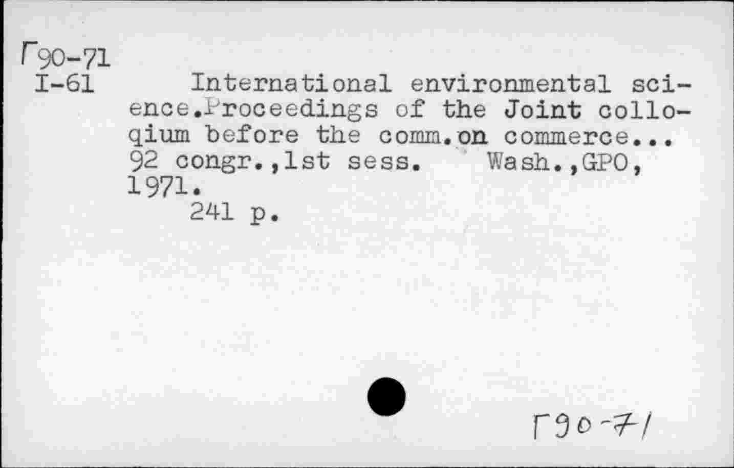 ﻿r^O-71 1-61
International environmental science,Proceedings of the Joint collegium before the comm.on commerce... 92 congr.,lst sess. Wash.,GPO, 1971.
241 p.
